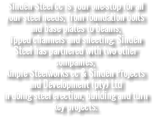 Sinden Steel cc is your one-stop for all your steel needs, from foundation bolts and base plates to beams, lipped channels and sheeting. Sinden Steel has partnered with two other companies, Ampie Steelworks cc & Sinden Projects and Development (pty) Ltd in doing steel erection, building and turn key projects. 