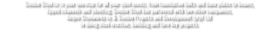 Sinden Steel cc is your one-stop for all your steel needs, from foundation bolts and base plates to beams, lipped channels and sheeting. Sinden Steel has partnered with two other companies, Ampie Steelworks cc & Sinden Projects and Development (pty) Ltd in doing steel erection, building and turn key projects. 